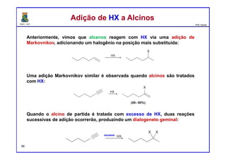 DQOI - UFC Prof. Nunes
Anteriormente, vimos que alcenos reagem com HX via uma adição de
Markovnikov, adicionando um halogênio na posição mais substituída:
Uma adição Markovnikov similar é observada quando alcinos são tratados
com HX:
Quando o alcino de partida é tratada com excesso de HX, duas reações
sucessivas de adição ocorrerão, produzindo um dialogeneto geminal:
Adição de HX a AlcinosAdição de HX a Alcinos
excesso
96
 