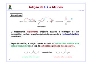 DQOI - UFC Prof. Nunes
Mecanismo
O mecanismo inicialmente proposto sugeria a formação de um
carbocátion vinílico, o qual nos ajudaria a entender a regiosseletividade
observada.
Especificamente, a reação ocorre através do carbocátion vinílico mais
estável (secundário) em vez do carbocátion primário menos estável.
Adição de HX a AlcinosAdição de HX a Alcinos
cátion vinílico
mais estável que
carbocátion vinílico mais estável carbocátion vinílico menos estável
97
 