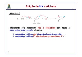 DQOI - UFC Prof. Nunes
Mecanismo
Infelizmente este mecanismo não é consistente com todas as
observações experimentais, tais como:
carbocátion vinílicos não são particularmente estáveis;
carbocátion vinílicos 2ºs são similares em energia aos 1os;
Adição de HX a AlcinosAdição de HX a Alcinos
cátion vinílico
98
 