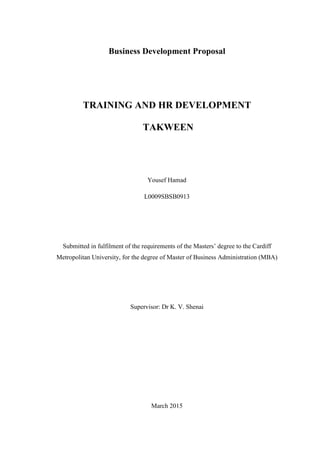 Business Development Proposal
TRAINING AND HR DEVELOPMENT
TAKWEEN
Yousef Hamad
L0009SBSB0913
Submitted in fulfilment of the requirements of the Masters’ degree to the Cardiff
Metropolitan University, for the degree of Master of Business Administration (MBA)
Supervisor: Dr K. V. Shenai
March 2015
 