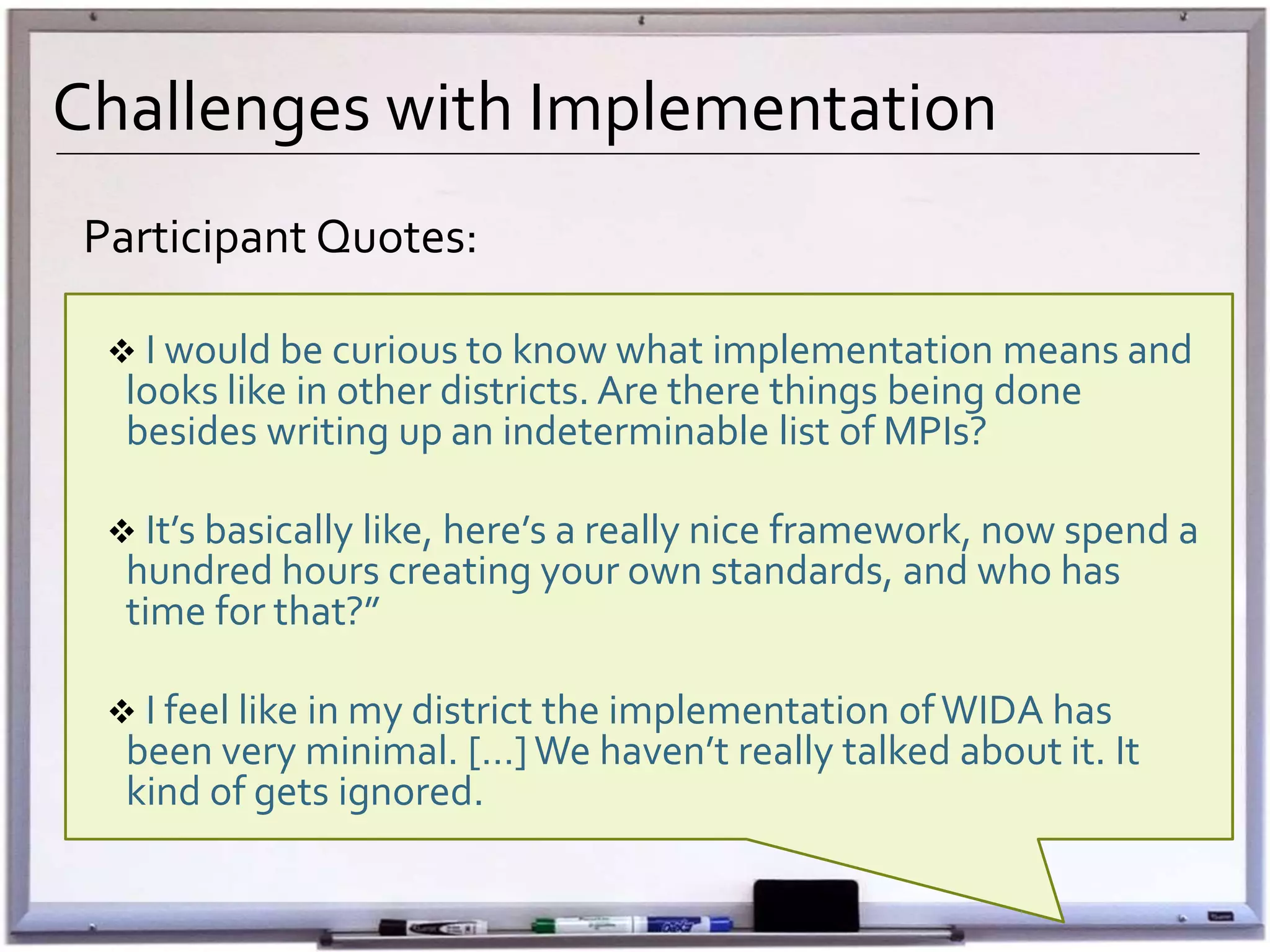 Challenges with Implementation
Participant Quotes:
 I would be curious to know what implementation means and
looks like in other districts. Are there things being done
besides writing up an indeterminable list of MPIs?
 It’s basically like, here’s a really nice framework, now spend a
hundred hours creating your own standards, and who has
time for that?”
 I feel like in my district the implementation ofWIDA has
been very minimal. […]We haven’t really talked about it. It
kind of gets ignored.
 