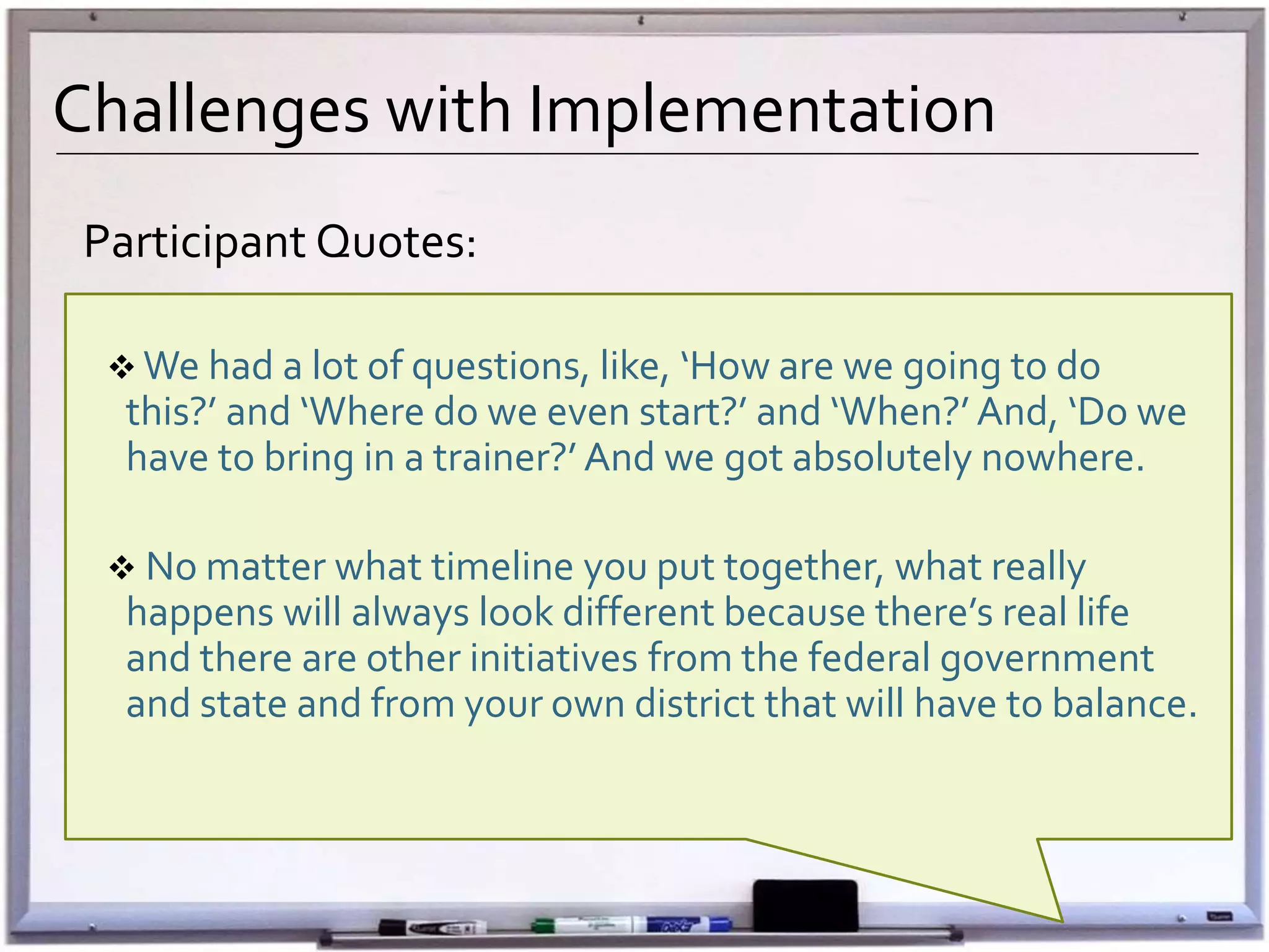 Challenges with Implementation
Participant Quotes:
 We had a lot of questions, like, ‘How are we going to do
this?’ and ‘Where do we even start?’ and ‘When?’ And, ‘Do we
have to bring in a trainer?’ And we got absolutely nowhere.
 No matter what timeline you put together, what really
happens will always look different because there’s real life
and there are other initiatives from the federal government
and state and from your own district that will have to balance.
 