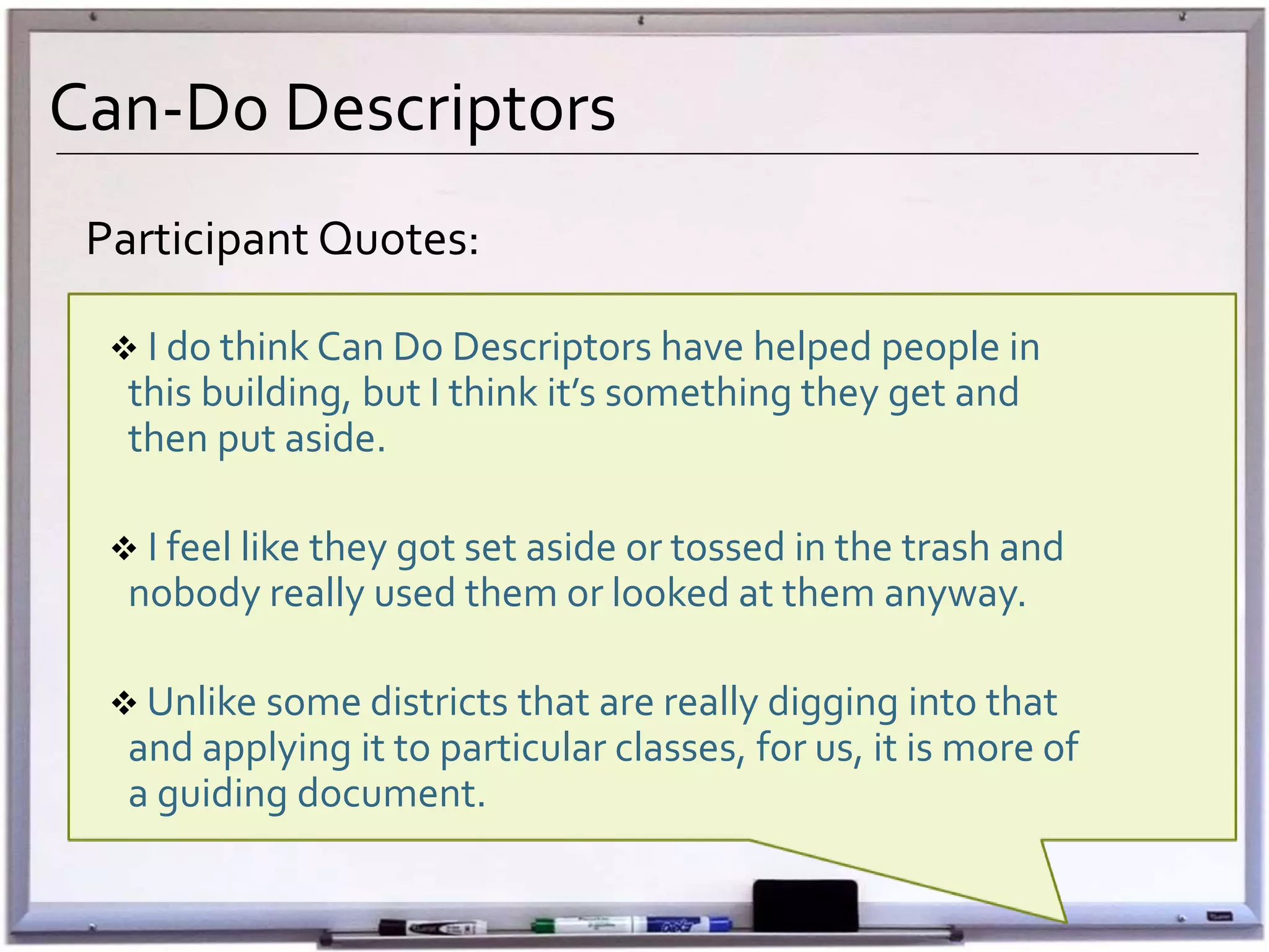 Can-Do Descriptors
Participant Quotes:
 I do think Can Do Descriptors have helped people in
this building, but I think it’s something they get and
then put aside.
 I feel like they got set aside or tossed in the trash and
nobody really used them or looked at them anyway.
 Unlike some districts that are really digging into that
and applying it to particular classes, for us, it is more of
a guiding document.
 