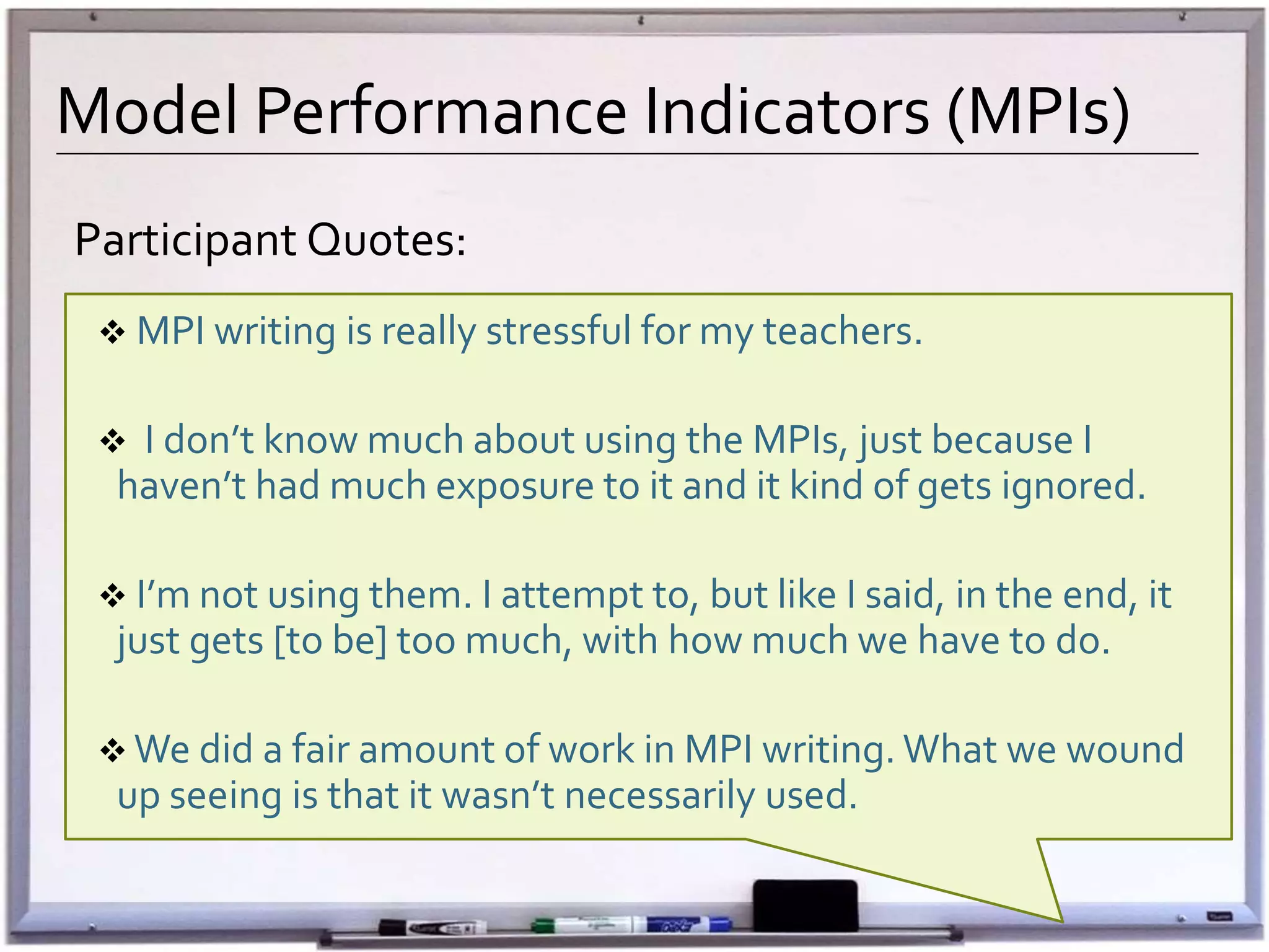 Model Performance Indicators (MPIs)
Participant Qu0tes:
 MPI writing is really stressful for my teachers.
 I don’t know much about using the MPIs, just because I
haven’t had much exposure to it and it kind of gets ignored.
 I’m not using them. I attempt to, but like I said, in the end, it
just gets [to be] too much, with how much we have to do.
 We did a fair amount of work in MPI writing. What we wound
up seeing is that it wasn’t necessarily used.
 