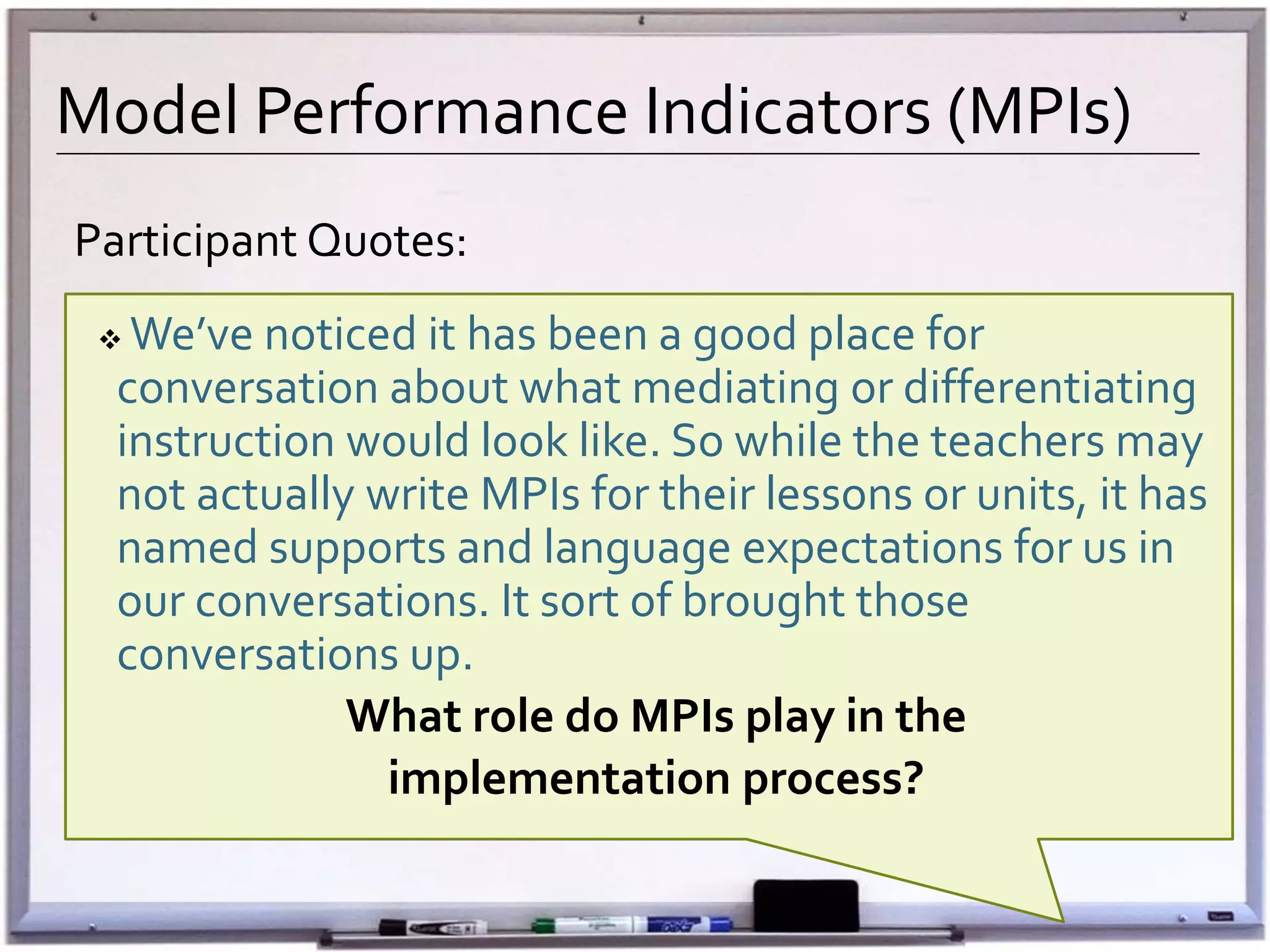 Model Performance Indicators (MPIs)
Participant Qu0tes:
 We’ve noticed it has been a good place for
conversation about what mediating or differentiating
instruction would look like. So while the teachers may
not actually write MPIs for their lessons or units, it has
named supports and language expectations for us in
our conversations. It sort of brought those
conversations up.
What role do MPIs play in the
implementation process?
 