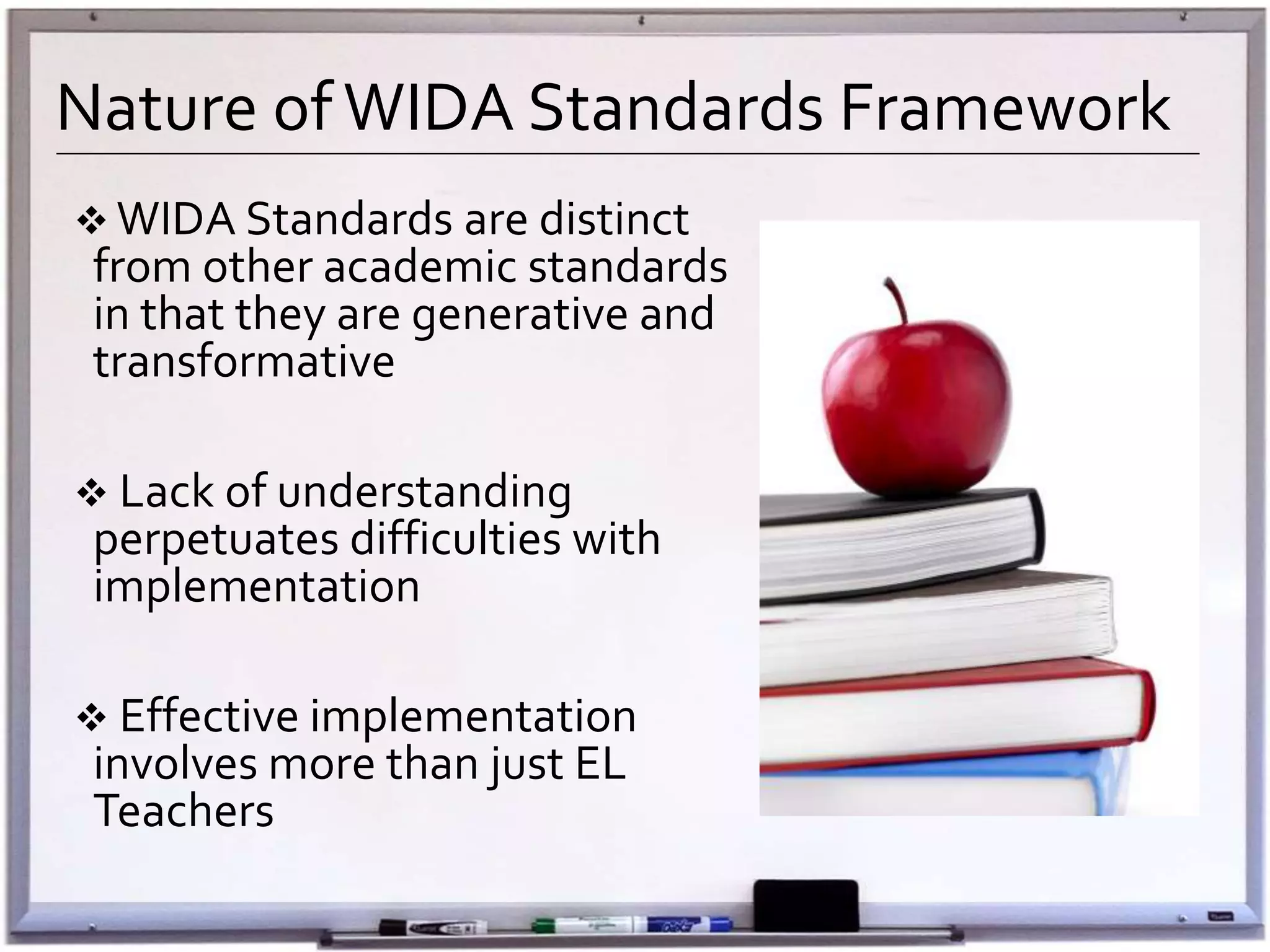 Nature ofWIDA Standards Framework
 WIDA Standards are distinct
from other academic standards
in that they are generative and
transformative
 Lack of understanding
perpetuates difficulties with
implementation
 Effective implementation
involves more than just EL
Teachers
 