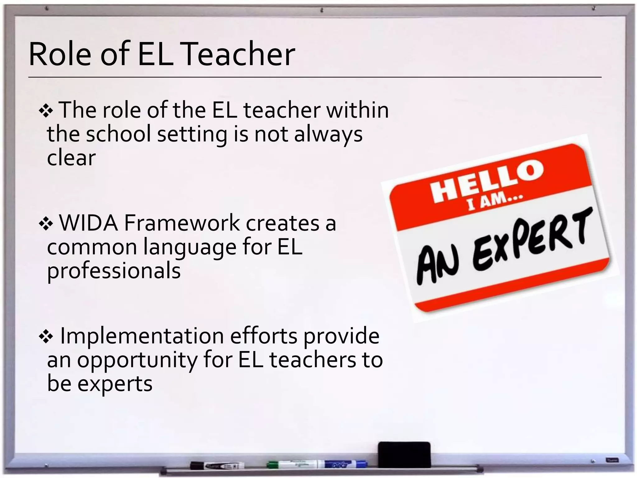 Role of ELTeacher
 The role of the EL teacher within
the school setting is not always
clear
 WIDA Framework creates a
common language for EL
professionals
 Implementation efforts provide
an opportunity for EL teachers to
be experts
 