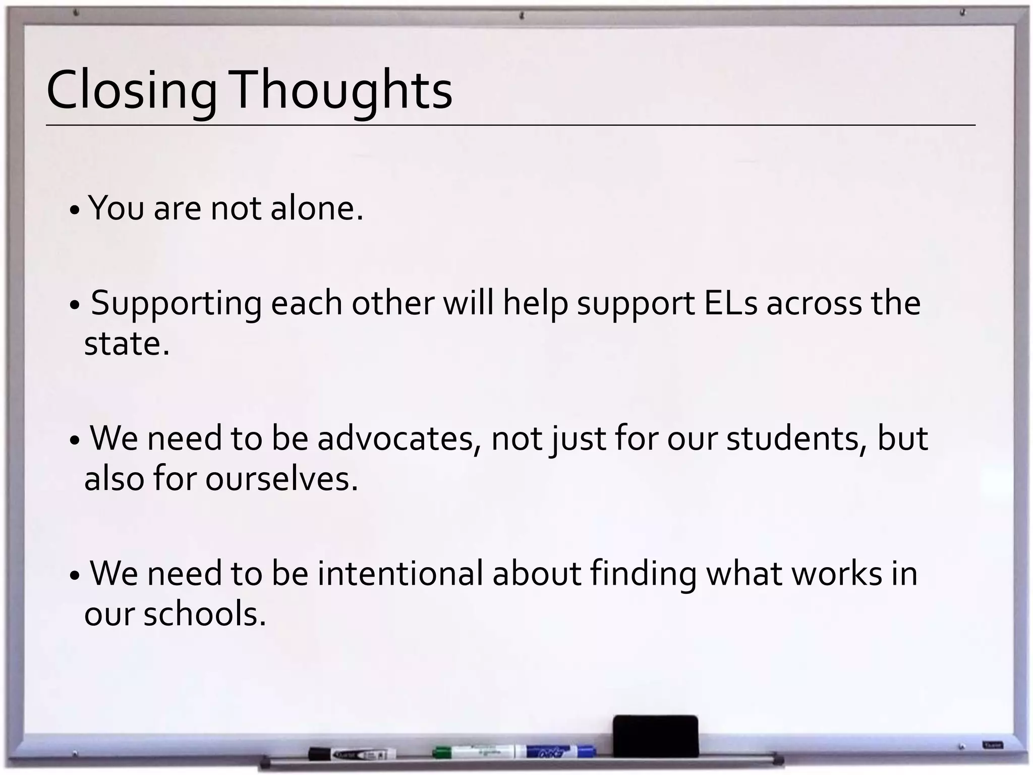 ClosingThoughts
• You are not alone.
• Supporting each other will help support ELs across the
state.
• We need to be advocates, not just for our students, but
also for ourselves.
• We need to be intentional about finding what works in
our schools.
 