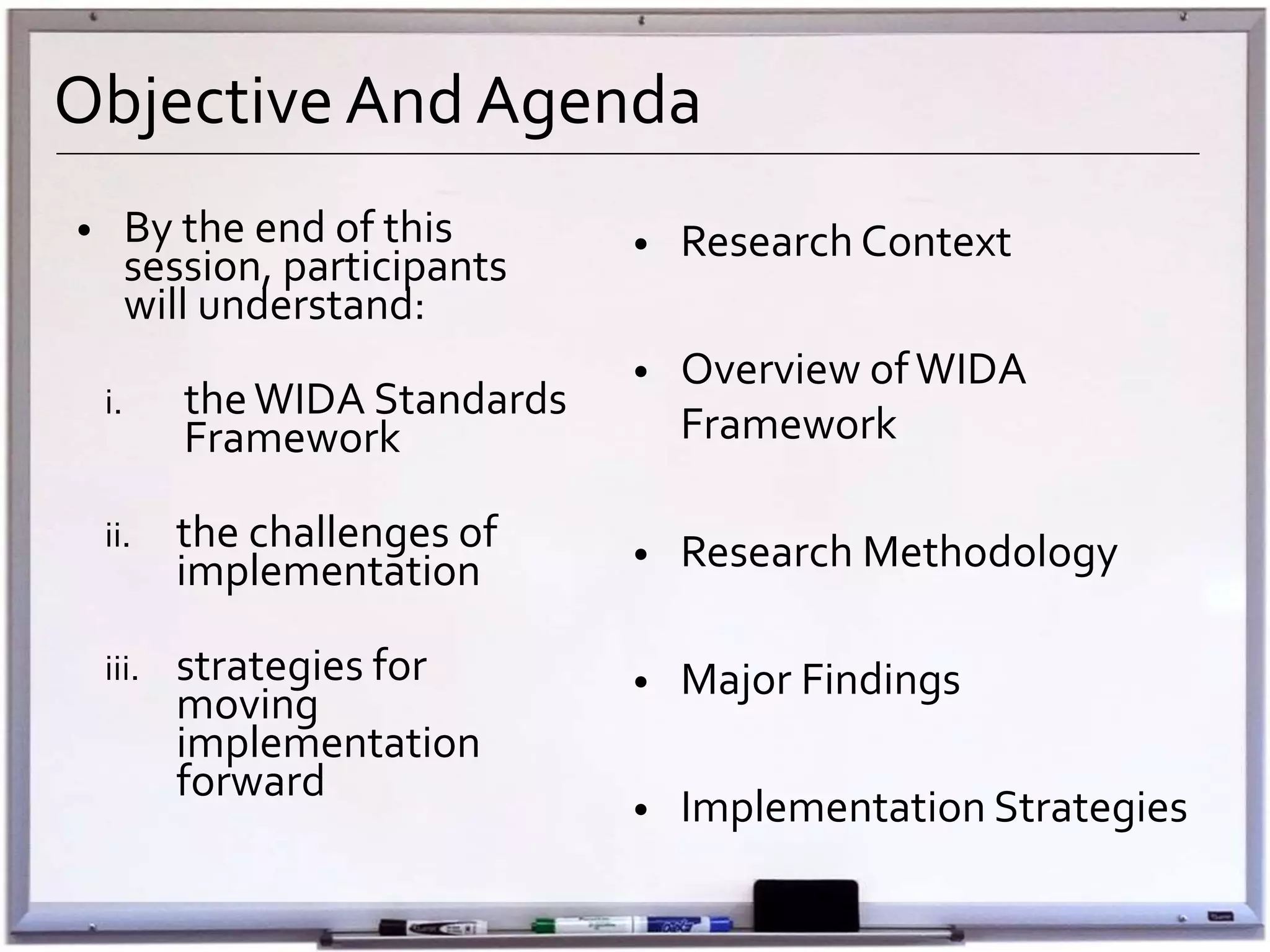 Objective And Agenda
• By the end of this
session, participants
will understand:
i. theWIDA Standards
Framework
ii. the challenges of
implementation
iii. strategies for
moving
implementation
forward
• Research Context
• Overview ofWIDA
Framework
• Research Methodology
• Major Findings
• Implementation Strategies
 