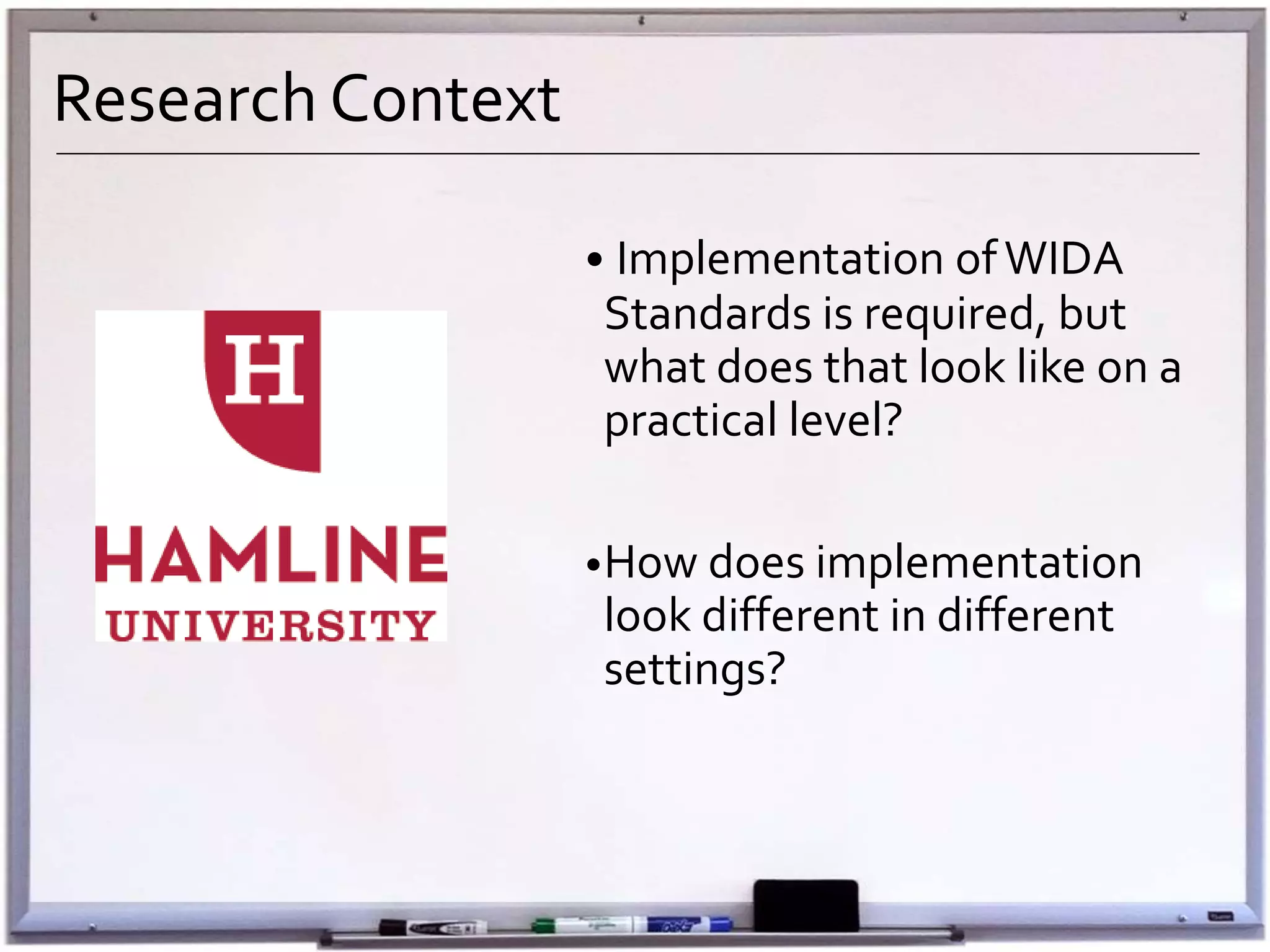Research Context
• Implementation ofWIDA
Standards is required, but
what does that look like on a
practical level?
•How does implementation
look different in different
settings?
 