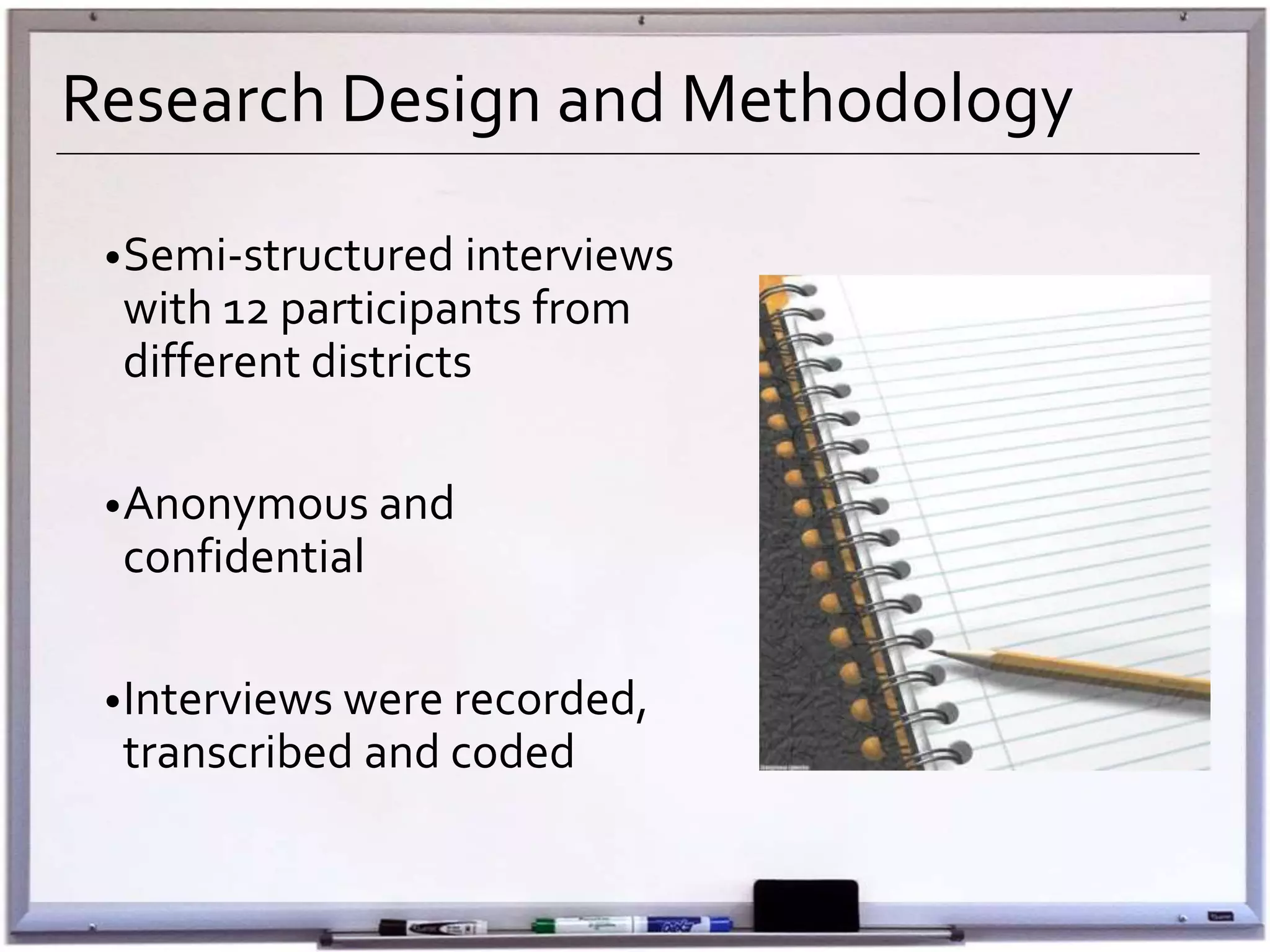 Research Design and Methodology
•Semi-structured interviews
with 12 participants from
different districts
•Anonymous and
confidential
•Interviews were recorded,
transcribed and coded
 