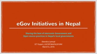eGov Initiatives in Nepal
Sharing the best of electronic Government and
Open source practices in Nepal’s local governments
Ekendra Lamsal
ICT Expert, LGCDP/MoFALD/UNV
March 6, 2016
 