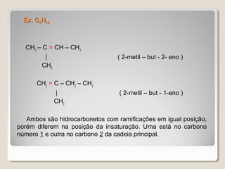 Ex. CEx. C55HH1010
CH3
– C = CH – CH3
| ( 2-metil – but - 2- eno )
CH3
CH2
= C – CH2
– CH3
| ( 2-metil – but - 1-eno )
CH3
Ambos são hidrocarbonetos com ramificações em igual posição,
porém diferem na posição da insaturação. Uma está no carbono
número 1 e outra no carbono 2 da cadeia principal.
 