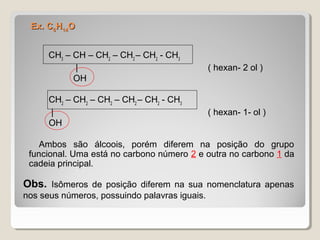 Ex. CEx. C66HH1414OO
CH3
– CH – CH2
– CH2
– CH2
- CH3
| ( hexan- 2 ol )
OH
CH2
– CH2
– CH2
– CH2
– CH2
- CH3
| ( hexan- 1- ol )
OH
Ambos são álcoois, porém diferem na posição do grupo
funcional. Uma está no carbono número 2 e outra no carbono 1 da
cadeia principal.
Obs. Isômeros de posição diferem na sua nomenclatura apenas
nos seus números, possuindo palavras iguais.
 