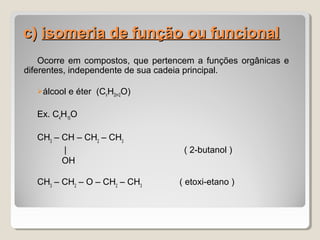c)c) isomeria de função ou funcionalisomeria de função ou funcional
Ocorre em compostos, que pertencem a funções orgânicas e
diferentes, independente de sua cadeia principal.
álcool e éter (CnH2n+2O)
Ex. C4
H10
O
CH3
– CH – CH2
– CH3
| ( 2-butanol )
OH
CH3
– CH2
– O – CH2
– CH3
( etoxi-etano )
 