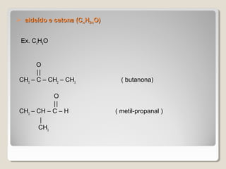  aldeído e cetona (Caldeído e cetona (CnnHH2n2nO)O)
Ex. C4
H8
O
O
||
CH3
– C – CH2
– CH3
( butanona)
O
||
CH3
– CH – C – H ( metil-propanal )
|
CH3
 