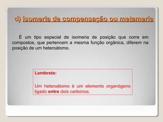 d)d) isomeria de compensação ou metameriaisomeria de compensação ou metameria
É um tipo especial de isomeria de posição que corre em
compostos, que pertencem a mesma função orgânica, diferem na
posição de um heteroátomo.
Lembrete:
Um heteroátomo é um elemento organógeno
ligado entre dois carbonos.
 
