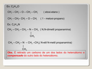 Ex. C4H10O
CH3 – CH2 – O – CH2 – CH3 ( etoxi-etano )
CH3 – CH2– CH2 – O – CH3 ( 1 - metoxi-propano)
Obs. É retirado um carbono de um dos lados do heteroátomo e
compensado do outro lado do heteroátomo.
Ex. C5H13N
CH3 – CH2 – CH2 – N – CH3 ( N,N-dimetil propanamina)
|
CH3
CH3 – CH2 – N – CH2 –CH3( N-etil N-metil propanamina)
|
CH3
 