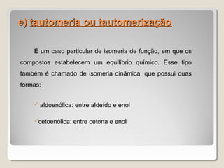 e)e) tautomeria ou tautomerizaçãotautomeria ou tautomerização
É um caso particular de isomeria de função, em que os
compostos estabelecem um equilíbrio químico. Esse tipo
também é chamado de isomeria dinâmica, que possui duas
formas:
 aldoenólica: entre aldeído e enol
cetoenólica: entre cetona e enol
 
