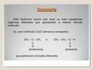 IsomeriaIsomeria
Este fenômeno ocorre com duas ou mais substâncias
orgânicas diferentes que apresentam a mesma fórmula
molecular.
Ex. com a fórmula C3
H6
O, tem-se os compostos:
CH3 – C – CH3 e CH3 – CH2 – C – H
|| ||
O O
(propanona) (propanal)
que pertencem a funções diferentes.
 