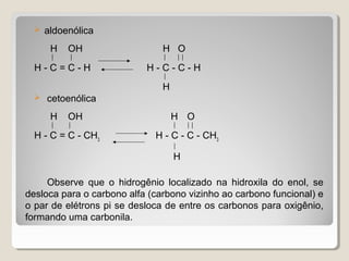  aldoenólica
H OH H O
   
H - C = C - H H - C - C - H

H
 cetoenólica
H OH H O
   
H - C = C - CH3
H - C - C - CH3

H
Observe que o hidrogênio localizado na hidroxila do enol, se
desloca para o carbono alfa (carbono vizinho ao carbono funcional) e
o par de elétrons pi se desloca de entre os carbonos para oxigênio,
formando uma carbonila.
 