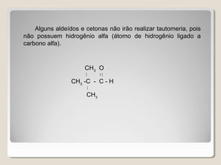 Alguns aldeídos e cetonas não irão realizar tautomeria, pois
não possuem hidrogênio alfa (átomo de hidrogênio ligado a
carbono alfa).
CH3
O
  
CH3
-C - C - H

CH3
 