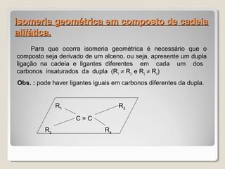 isomeria geométrica em composto de cadeiaisomeria geométrica em composto de cadeia
alifática.alifática.
Para que ocorra isomeria geométrica é necessário que o
composto seja derivado de um alceno, ou seja, apresente um dupla
ligação na cadeia e ligantes diferentes em cada um dos
carbonos insaturados da dupla (R1
≠ R2
e R3
≠ R4
)
Obs. : pode haver ligantes iguais em carbonos diferentes da dupla.
R1
R3
C = C
R2
R4
 