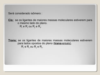 Será considerado isômero :
Cis: se os ligantes de maiores massas moleculares estiverem para
o mesmo lado do plano.
R1
e R3
ou R2
e R4
.
Trans: se os ligantes de maiores massas moleculares estiverem
para lados opostos do plano (transversais).
R1
e R4
ou R2
e R3
.
 