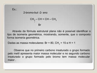Ex.:
2-bromo-but -2- eno
CH3
– CH = CH – CH3

Br
Através da fórmula estrutural plana não é possível identificar o
tipo de isomeria geométrica, mostrando, somente, que o composto
forma isomeria geométrica.
Dadas as massa moleculares: Br = 80, CH3
= 15 e H = 1
Observe que no primeiro carbono insaturado o grupo formado
pelo metil apresenta maior massa molecular e no segundo carbono
insaturado o grupo formado pelo bromo tem massa molecular
maior .
 