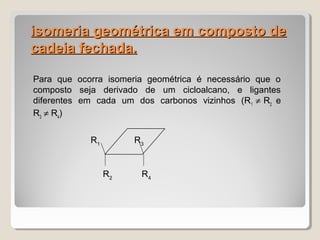 isomeria geométrica em composto deisomeria geométrica em composto de
cadeia fechada.cadeia fechada.
Para que ocorra isomeria geométrica é necessário que o
composto seja derivado de um cicloalcano, e ligantes
diferentes em cada um dos carbonos vizinhos (R1
≠ R2
e
R3
≠ R4
)
R1
R3
R2
R4
 