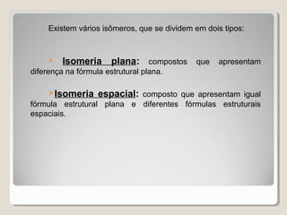 Existem vários isômeros, que se dividem em dois tipos:
 Isomeria plana: compostos que apresentam
diferença na fórmula estrutural plana.
Isomeria espacial: composto que apresentam igual
fórmula estrutural plana e diferentes fórmulas estruturais
espaciais.
 