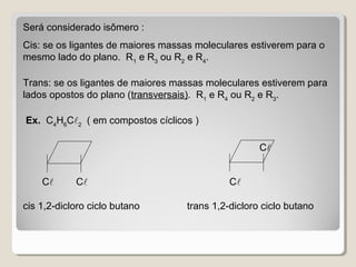 Será considerado isômero :
Cis: se os ligantes de maiores massas moleculares estiverem para o
mesmo lado do plano. R1
e R3
ou R2
e R4
.
Trans: se os ligantes de maiores massas moleculares estiverem para
lados opostos do plano (transversais). R1
e R4
ou R2
e R3
.
Ex. C4
H6
C2
( em compostos cíclicos )
C C C
cis 1,2-dicloro ciclo butano trans 1,2-dicloro ciclo butano
C
 
