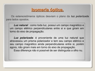 Isomeria óptica.Isomeria óptica.
Os estereoisômeros ópticos desviam o plano da luz polarizada
para lados opostos.
Luz natural : como toda luz, possui um campo magnético e
um campo elétrico perpendiculares entre si e que giram em
torno do eixo de propagação.
Luz polarizada: é proveniente de uma luz natural que
atravessou um prisma polarizador e tem seu campo elétrico e
seu campo magnético ainda perpendiculares entre si, porém
agora, não giram mais em torno do eixo de propagação.
Essa diferença não é possível de ser distinguida a olho nu.
 