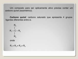 Um composto para ser opticamente ativo precisa conter um
carbono quiral (assimétrico).
Carbono quiral: carbono saturado que apresenta 4 grupos
ligantes diferentes entre si.
R2

R1 – C – R3

R4
onde
R1 ≠ R2 ≠ R3 ≠ R4
 