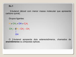 Ex.1
2-butanol (álcool com menor massa molecular que apresenta
carbono quiral).
Grupos ligantes:
H ≠ CH3
≠ OH ≠ C2
H5
CH3
– CH – CH2
– CH3

OH
O 2-butanol apresenta dois estereoisômeros, chamados de
enantiômeros ou antípodas ópticas.
 