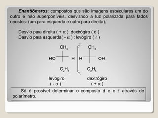Enantiômeros: compostos que são imagens especulares um do
outro e não superponíveis, desviando a luz polarizada para lados
opostos: (um para esquerda e outro para direita).
Desvio para direita ( + α ): dextrógiro ( d )
Desvio para esquerda( - α ) : levógiro (  )
CH3
CH3
HO H H OH
C2
H5
C2
H5
levógiro dextrógiro
( - α ) ( + α )
Só é possível determinar o composto d e o  através de
polarímetro.
 