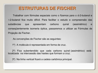 ESTRUTURAS DE FISCHERESTRUTURAS DE FISCHER
Trabalhar com fórmulas espaciais como o fizemos para o d-2-butanol e
-2-butanol fica muito difícil. Para facilitar o estudo e compreensão das
substâncias que apresentam carbono quiral (assimétrico) e
conseqüentemente isomeria óptica, passaremos a utilizar as Fórmulas de
Projeção de Fischer.
As convenções de Fischer são as seguintes:
1º) A molécula é representada em forma de cruz.
2º) Fica subentendido que cada carbono quiral (assimétrico) está
localizada na intercessão das hastes que formam a cruz.
3º) Na linha vertical ficará a cadeia carbônica principal.
 
