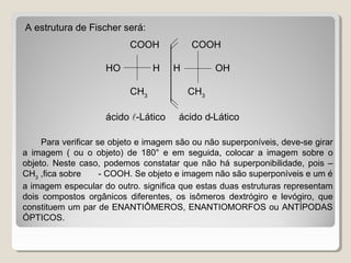 COOH COOH
HO H H OH
CH3
CH3
ácido -Lático ácido d-Lático
A estrutura de Fischer será:
Para verificar se objeto e imagem são ou não superponíveis, deve-se girar
a imagem ( ou o objeto) de 180° e em seguida, colocar a imagem sobre o
objeto. Neste caso, podemos constatar que não há superponibilidade, pois –
CH3
,fica sobre - COOH. Se objeto e imagem não são superponíveis e um é
a imagem especular do outro. significa que estas duas estruturas representam
dois compostos orgânicos diferentes, os isômeros dextrógiro e levógiro, que
constituem um par de ENANTIÔMEROS, ENANTIOMORFOS ou ANTÍPODAS
ÓPTICOS.
 