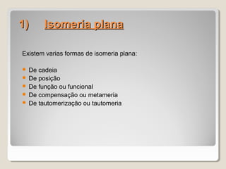 1)1)        Isomeria planaIsomeria plana
Existem varias formas de isomeria plana:
 De cadeia
 De posição
 De função ou funcional
 De compensação ou metameria
 De tautomerização ou tautomeria
 