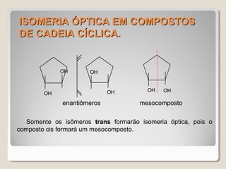 ISOMERIA ÓPTICA EM COMPOSTOSISOMERIA ÓPTICA EM COMPOSTOS
DE CADEIA CÍCLICA.DE CADEIA CÍCLICA.
Somente os isômeros trans formarão isomeria óptica, pois o
composto cis formará um mesocomposto.
OH OH
enantiômeros mesocomposto
OH
OH OH
OH
 