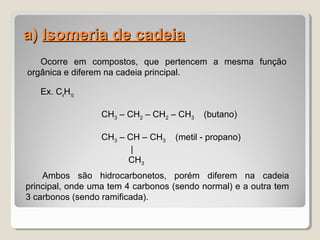 a)a) Isomeria de cadeiaIsomeria de cadeia
Ocorre em compostos, que pertencem a mesma função
orgânica e diferem na cadeia principal.
Ex. C4
H10
CH3 – CH2 – CH2 – CH3 (butano)
CH3 – CH – CH3 (metil - propano)
|
CH3
Ambos são hidrocarbonetos, porém diferem na cadeia
principal, onde uma tem 4 carbonos (sendo normal) e a outra tem
3 carbonos (sendo ramificada).
 