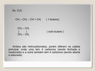 Ex. C4H8
CH3 – CH2 – CH = CH2 ( 1-buteno)
CH2 – CH2
| | ( ciclo butano )
CH2 – CH2
Ambos são hidrocarbonetos, porém diferem na cadeia
principal, onde uma tem 4 carbonos (sendo fechada e
insaturada) e a outra também tem 4 carbonos (sendo aberta
e saturada).
 