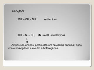 Ex. C2
H7
N
CH3
– CH2
– NH2
(etilamina)
CH3
– N – CH3
(N - metil - metilamina)
|
H
Ambos são aminas, porém diferem na cadeia principal, onde
uma é homogênea e a outra é heterogênea.
 