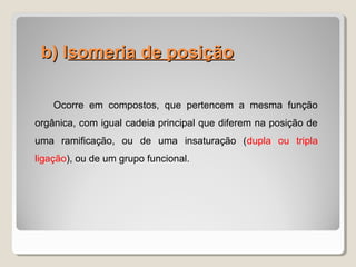 b) Ib) Isomeria de posiçãosomeria de posição
Ocorre em compostos, que pertencem a mesma função
orgânica, com igual cadeia principal que diferem na posição de
uma ramificação, ou de uma insaturação (dupla ou tripla
ligação), ou de um grupo funcional.
 