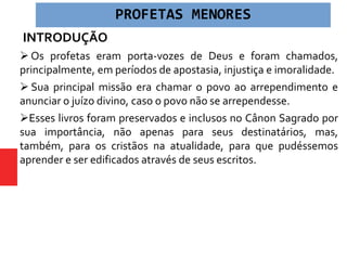 INTRODUÇÃO
 Os profetas eram porta-vozes de Deus e foram chamados,
principalmente, em períodos de apostasia, injustiça e imoralidade.
 Sua principal missão era chamar o povo ao arrependimento e
anunciar o juízo divino, caso o povo não se arrependesse.
Esses livros foram preservados e inclusos no Cânon Sagrado por
sua importância, não apenas para seus destinatários, mas,
também, para os cristãos na atualidade, para que pudéssemos
aprender e ser edificados através de seus escritos.
PROFETAS MENORES
 