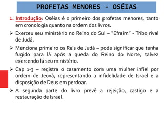 1. Introdução: Oséias é o primeiro dos profetas menores, tanto
em cronologia quanto na ordem dos livros.
 Exerceu seu ministério no Reino do Sul – “Efraim” - Tribo rival
de Judá.
 Menciona primeiro os Reis de Judá – pode significar que tenha
fugido para lá após a queda do Reino do Norte, talvez
exercendo lá seu ministério.
 Cap 1-3 – registra o casamento com uma mulher infiel por
ordem de Jeová, representando a infidelidade de Israel e a
disposição de Deus em perdoar.
 A segunda parte do livro prevê a rejeição, castigo e a
restauração de Israel.
PROFETAS MENORES - OSÉIAS
 