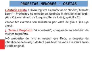 2.Autoria e Data: O livro registra as profecias de “Oséias, filho de
Beeri” – Profetizou no reinado de Jeroboão II, Reis de Israel (798-
762 a.C.), e o reinado de Ezequias, Rei de Judá (727-698 a.C.).
Deve ter exercido seu ministério por volta de 760 a 720 (40
anos).
3. Tema e Propósito: “A apostasia”, comparada ao adultério da
mulher do profeta.
O propósito do livro é mostrar que Deus, a despeito da
infidelidade de Israel, tudo fará para tê-lo de volta e restaurá-lo ao
estado original.
PROFETAS MENORES - OSÉIAS
 