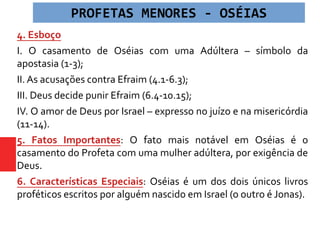 4. Esboço
I. O casamento de Oséias com uma Adúltera – símbolo da
apostasia (1-3);
II. As acusações contra Efraim (4.1-6.3);
III. Deus decide punir Efraim (6.4-10.15);
IV. O amor de Deus por Israel – expresso no juízo e na misericórdia
(11-14).
5. Fatos Importantes: O fato mais notável em Oséias é o
casamento do Profeta com uma mulher adúltera, por exigência de
Deus.
6. Características Especiais: Oséias é um dos dois únicos livros
proféticos escritos por alguém nascido em Israel (o outro é Jonas).
PROFETAS MENORES - OSÉIAS
 