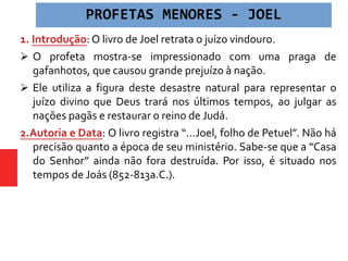 1. Introdução: O livro de Joel retrata o juízo vindouro.
 O profeta mostra-se impressionado com uma praga de
gafanhotos, que causou grande prejuízo à nação.
 Ele utiliza a figura deste desastre natural para representar o
juízo divino que Deus trará nos últimos tempos, ao julgar as
nações pagãs e restaurar o reino de Judá.
2.Autoria e Data: O livro registra “...Joel, folho de Petuel”. Não há
precisão quanto a época de seu ministério. Sabe-se que a “Casa
do Senhor” ainda não fora destruída. Por isso, é situado nos
tempos de Joás (852-813a.C.).
PROFETAS MENORES - JOEL
 