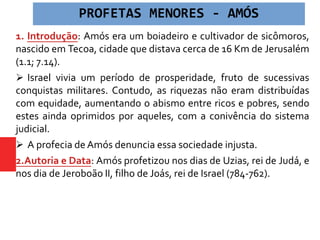 1. Introdução: Amós era um boiadeiro e cultivador de sicômoros,
nascido em Tecoa, cidade que distava cerca de 16 Km de Jerusalém
(1.1; 7.14).
 Israel vivia um período de prosperidade, fruto de sucessivas
conquistas militares. Contudo, as riquezas não eram distribuídas
com equidade, aumentando o abismo entre ricos e pobres, sendo
estes ainda oprimidos por aqueles, com a conivência do sistema
judicial.
 A profecia de Amós denuncia essa sociedade injusta.
2.Autoria e Data: Amós profetizou nos dias de Uzias, rei de Judá, e
nos dia de Jeroboão II, filho de Joás, rei de Israel (784-762).
PROFETAS MENORES - AMÓS
 